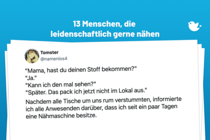 "Mama, hast du deinen Stoff bekommen?" "Ja." "Kann ich den mal sehen?" "Später. Das pack ich jetzt nicht im Lokal aus." Nachdem alle Tische um uns rum verstummten, informierte ich alle Anwesenden darüber, dass ich seit ein paar Tagen eine Nähmaschine besitze.